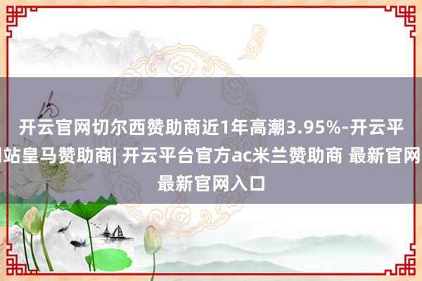 开云官网切尔西赞助商近1年高潮3.95%-开云平台网站皇马赞助商| 开云平台官方ac米兰赞助商 最新官网入口