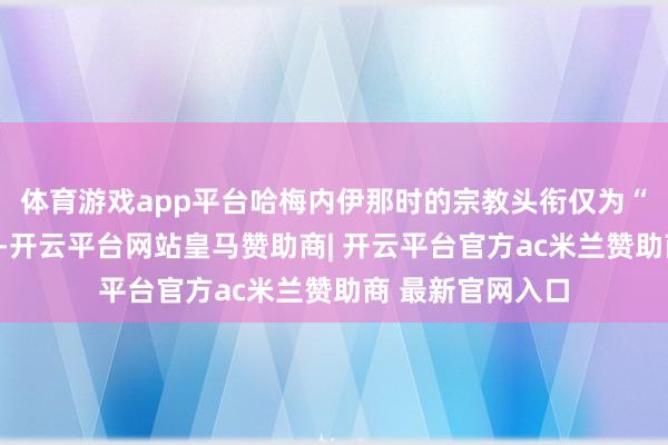 体育游戏app平台哈梅内伊那时的宗教头衔仅为“霍贾特伊斯兰”-开云平台网站皇马赞助商| 开云平台官方ac米兰赞助商 最新官网入口