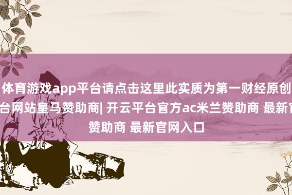 体育游戏app平台请点击这里此实质为第一财经原创-开云平台网站皇马赞助商| 开云平台官方ac米兰赞助商 最新官网入口