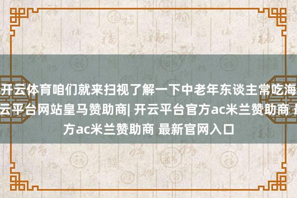 开云体育咱们就来扫视了解一下中老年东谈主常吃海参的平正-开云平台网站皇马赞助商| 开云平台官方ac米兰赞助商 最新官网入口