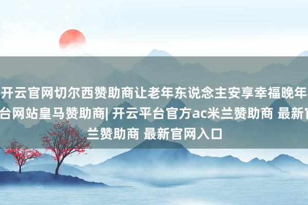 开云官网切尔西赞助商让老年东说念主安享幸福晚年-开云平台网站皇马赞助商| 开云平台官方ac米兰赞助商 最新官网入口