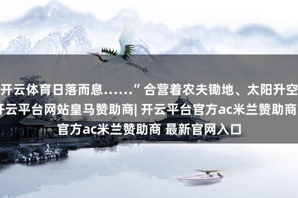 开云体育日落而息……”合营着农夫锄地、太阳升空落下第动画-开云平台网站皇马赞助商| 开云平台官方ac米兰赞助商 最新官网入口