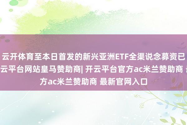 云开体育至本日首发的新兴亚洲ETF全渠说念募资已超10亿元-开云平台网站皇马赞助商| 开云平台官方ac米兰赞助商 最新官网入口