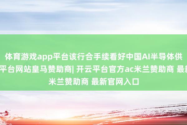 体育游戏app平台该行合手续看好中国AI半导体供应链-开云平台网站皇马赞助商| 开云平台官方ac米兰赞助商 最新官网入口