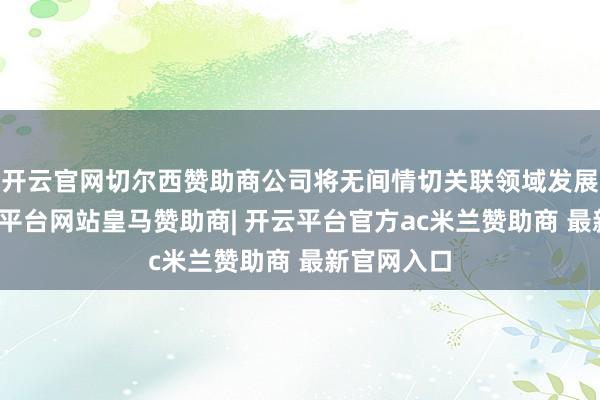 开云官网切尔西赞助商公司将无间情切关联领域发展动态-开云平台网站皇马赞助商| 开云平台官方ac米兰赞助商 最新官网入口