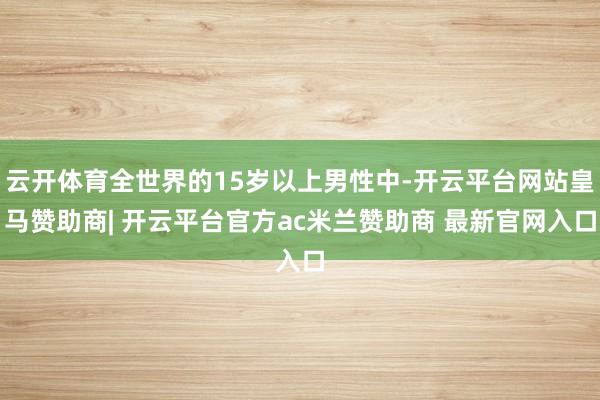 云开体育全世界的15岁以上男性中-开云平台网站皇马赞助商| 开云平台官方ac米兰赞助商 最新官网入口
