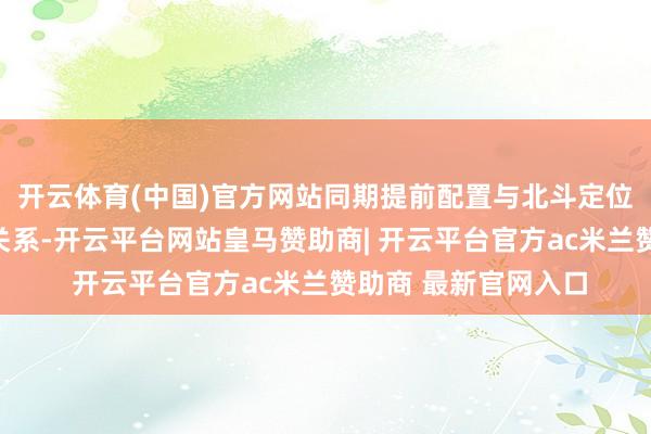 开云体育(中国)官方网站同期提前配置与北斗定位模块供应商的配合关系-开云平台网站皇马赞助商| 开云平台官方ac米兰赞助商 最新官网入口