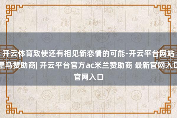开云体育致使还有相见新恋情的可能-开云平台网站皇马赞助商| 开云平台官方ac米兰赞助商 最新官网入口