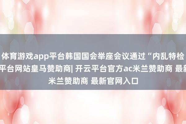 体育游戏app平台韩国国会举座会议通过“内乱特检法”-开云平台网站皇马赞助商| 开云平台官方ac米兰赞助商 最新官网入口