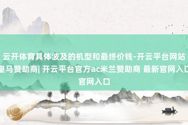 云开体育具体波及的机型和最终价钱-开云平台网站皇马赞助商| 开云平台官方ac米兰赞助商 最新官网入口