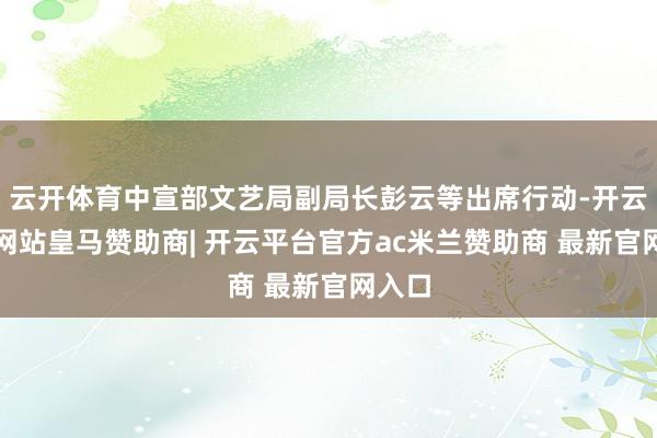 云开体育中宣部文艺局副局长彭云等出席行动-开云平台网站皇马赞助商| 开云平台官方ac米兰赞助商 最新官网入口