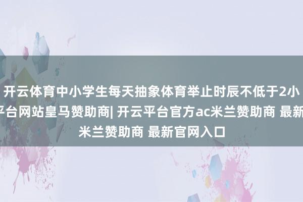 开云体育中小学生每天抽象体育举止时辰不低于2小时-开云平台网站皇马赞助商| 开云平台官方ac米兰赞助商 最新官网入口