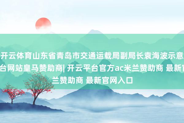 开云体育山东省青岛市交通运载局副局长袁海波示意-开云平台网站皇马赞助商| 开云平台官方ac米兰赞助商 最新官网入口