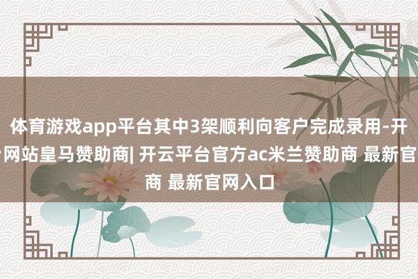 体育游戏app平台其中3架顺利向客户完成录用-开云平台网站皇马赞助商| 开云平台官方ac米兰赞助商 最新官网入口