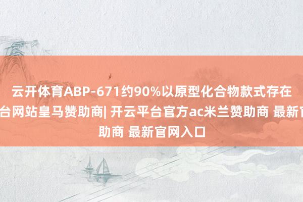 云开体育ABP-671约90%以原型化合物款式存在-开云平台网站皇马赞助商| 开云平台官方ac米兰赞助商 最新官网入口