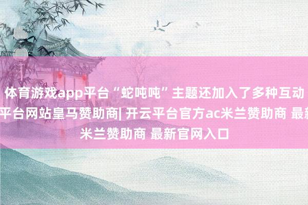 体育游戏app平台“蛇吨吨”主题还加入了多种互动玩法-开云平台网站皇马赞助商| 开云平台官方ac米兰赞助商 最新官网入口