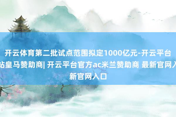 开云体育第二批试点范围拟定1000亿元-开云平台网站皇马赞助商| 开云平台官方ac米兰赞助商 最新官网入口