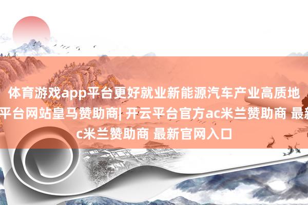 体育游戏app平台更好就业新能源汽车产业高质地发展-开云平台网站皇马赞助商| 开云平台官方ac米兰赞助商 最新官网入口