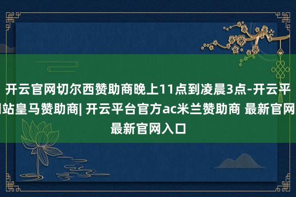 开云官网切尔西赞助商晚上11点到凌晨3点-开云平台网站皇马赞助商| 开云平台官方ac米兰赞助商 最新官网入口