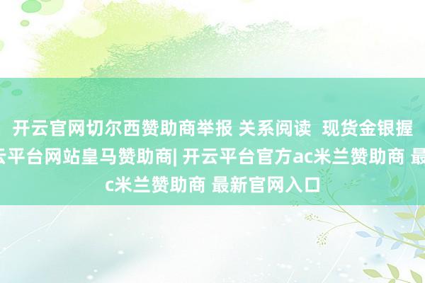 开云官网切尔西赞助商举报 关系阅读 现货金银握续走低-开云平台网站皇马赞助商| 开云平台官方ac米兰赞助商 最新官网入口