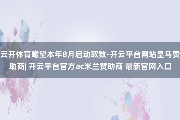 云开体育瞻望本年8月启动取数-开云平台网站皇马赞助商| 开云平台官方ac米兰赞助商 最新官网入口