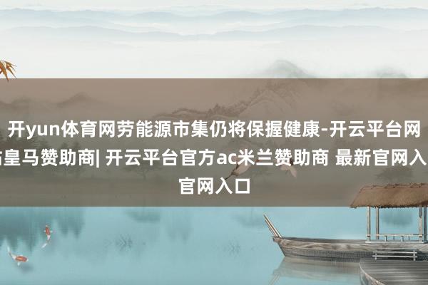 开yun体育网劳能源市集仍将保握健康-开云平台网站皇马赞助商| 开云平台官方ac米兰赞助商 最新官网入口