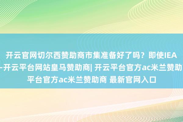 开云官网切尔西赞助商市集准备好了吗?即使IEA未杀青开释共鸣-开云平台网站皇马赞助商| 开云平台官方ac米兰赞助商 最新官网入口