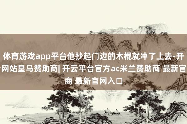 体育游戏app平台他抄起门边的木棍就冲了上去-开云平台网站皇马赞助商| 开云平台官方ac米兰赞助商 最新官网入口