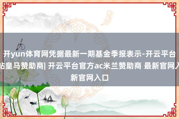 开yun体育网凭据最新一期基金季报表示-开云平台网站皇马赞助商| 开云平台官方ac米兰赞助商 最新官网入口