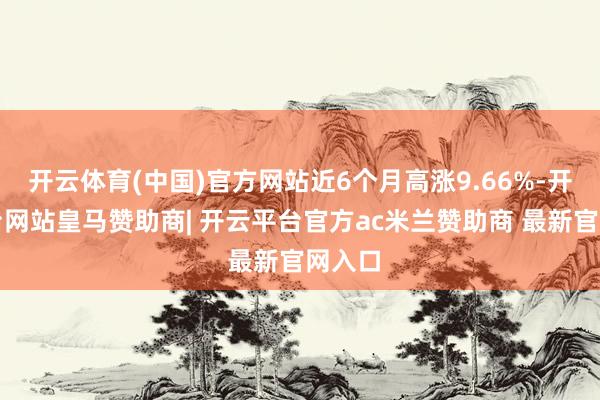 开云体育(中国)官方网站近6个月高涨9.66%-开云平台网站皇马赞助商| 开云平台官方ac米兰赞助商 最新官网入口