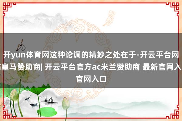 开yun体育网这种论调的精妙之处在于-开云平台网站皇马赞助商| 开云平台官方ac米兰赞助商 最新官网入口