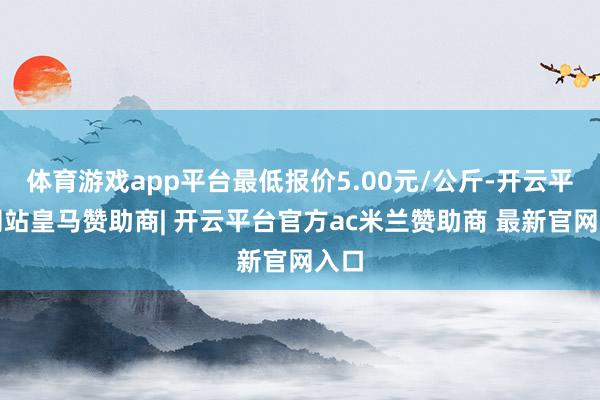 体育游戏app平台最低报价5.00元/公斤-开云平台网站皇马赞助商| 开云平台官方ac米兰赞助商 最新官网入口
