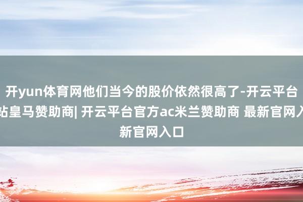 开yun体育网他们当今的股价依然很高了-开云平台网站皇马赞助商| 开云平台官方ac米兰赞助商 最新官网入口