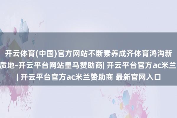 开云体育(中国)官方网站不断素养成齐体育鸿沟新质坐蓐力发展水温存质地-开云平台网站皇马赞助商| 开云平台官方ac米兰赞助商 最新官网入口