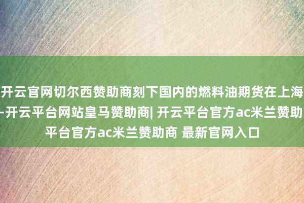 开云官网切尔西赞助商刻下国内的燃料油期货在上海期货交往所上市-开云平台网站皇马赞助商| 开云平台官方ac米兰赞助商 最新官网入口