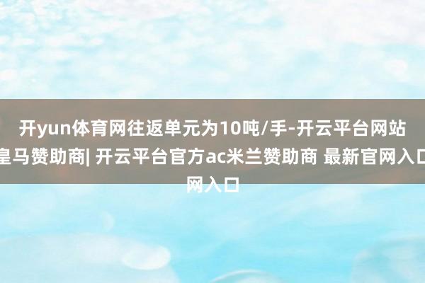 开yun体育网往返单元为10吨/手-开云平台网站皇马赞助商| 开云平台官方ac米兰赞助商 最新官网入口
