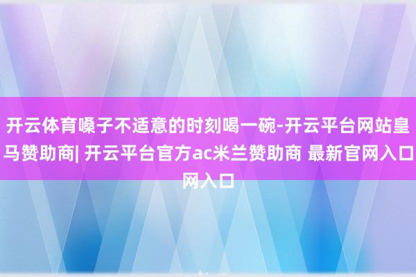 开云体育嗓子不适意的时刻喝一碗-开云平台网站皇马赞助商| 开云平台官方ac米兰赞助商 最新官网入口