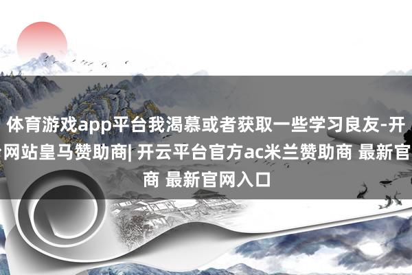 体育游戏app平台我渴慕或者获取一些学习良友-开云平台网站皇马赞助商| 开云平台官方ac米兰赞助商 最新官网入口