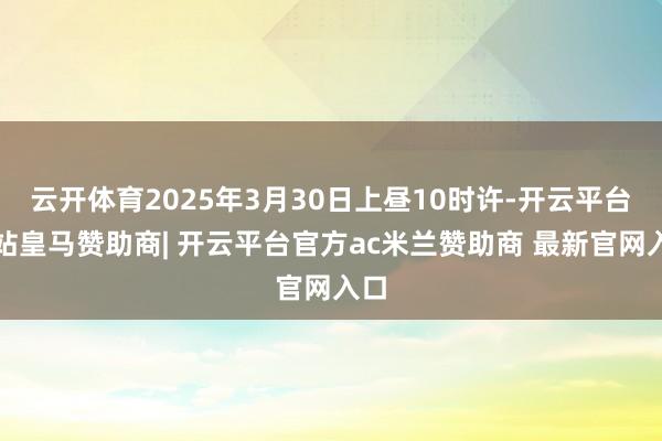 云开体育2025年3月30日上昼10时许-开云平台网站皇马赞助商| 开云平台官方ac米兰赞助商 最新官网入口