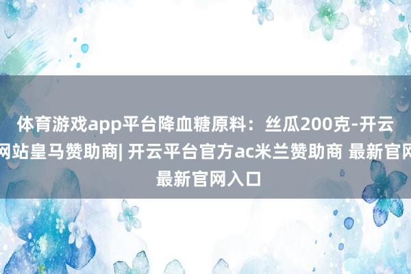 体育游戏app平台降血糖原料：丝瓜200克-开云平台网站皇马赞助商| 开云平台官方ac米兰赞助商 最新官网入口