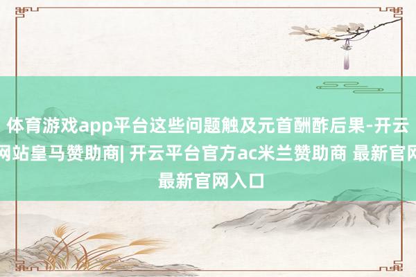 体育游戏app平台这些问题触及元首酬酢后果-开云平台网站皇马赞助商| 开云平台官方ac米兰赞助商 最新官网入口