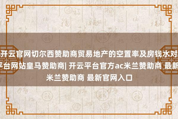 开云官网切尔西赞助商贸易地产的空置率及房钱水对等-开云平台网站皇马赞助商| 开云平台官方ac米兰赞助商 最新官网入口