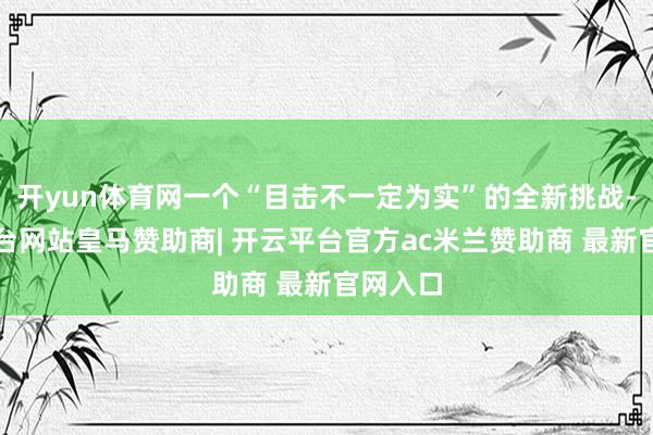 开yun体育网一个“目击不一定为实”的全新挑战-开云平台网站皇马赞助商| 开云平台官方ac米兰赞助商 最新官网入口