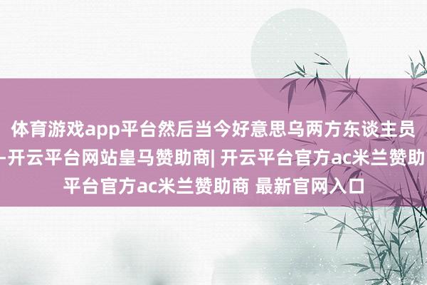 体育游戏app平台然后当今好意思乌两方东谈主员进行细化和落实-开云平台网站皇马赞助商| 开云平台官方ac米兰赞助商 最新官网入口