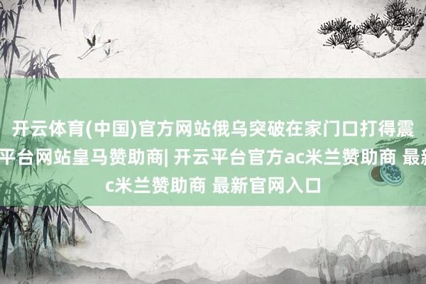 开云体育(中国)官方网站俄乌突破在家门口打得震天响-开云平台网站皇马赞助商| 开云平台官方ac米兰赞助商 最新官网入口