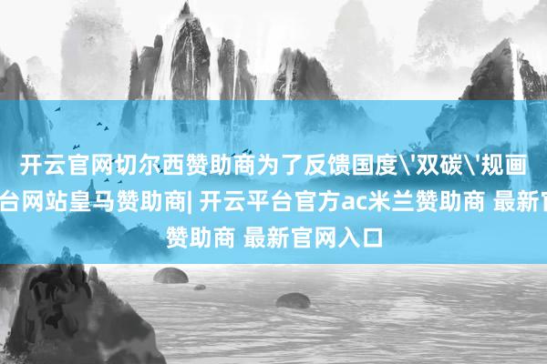开云官网切尔西赞助商为了反馈国度'双碳'规画-开云平台网站皇马赞助商| 开云平台官方ac米兰赞助商 最新官网入口