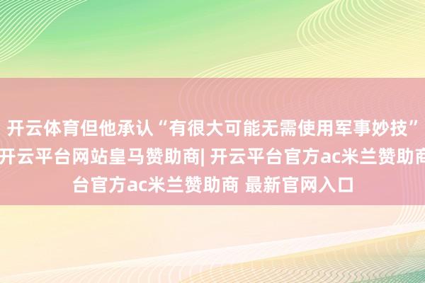 开云体育但他承认“有很大可能无需使用军事妙技”就能末端倡导-开云平台网站皇马赞助商| 开云平台官方ac米兰赞助商 最新官网入口