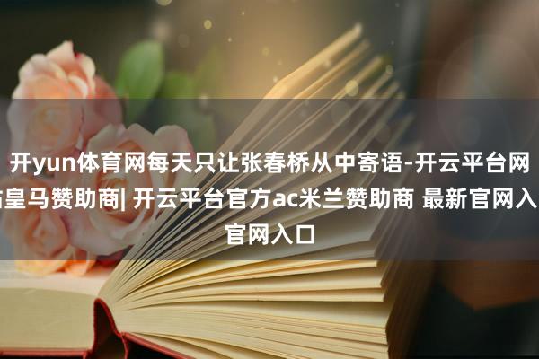 开yun体育网每天只让张春桥从中寄语-开云平台网站皇马赞助商| 开云平台官方ac米兰赞助商 最新官网入口