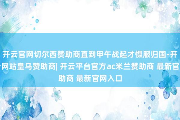 开云官网切尔西赞助商直到甲午战起才慑服归国-开云平台网站皇马赞助商| 开云平台官方ac米兰赞助商 最新官网入口