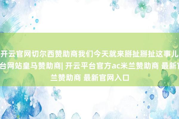 开云官网切尔西赞助商我们今天就来掰扯掰扯这事儿-开云平台网站皇马赞助商| 开云平台官方ac米兰赞助商 最新官网入口